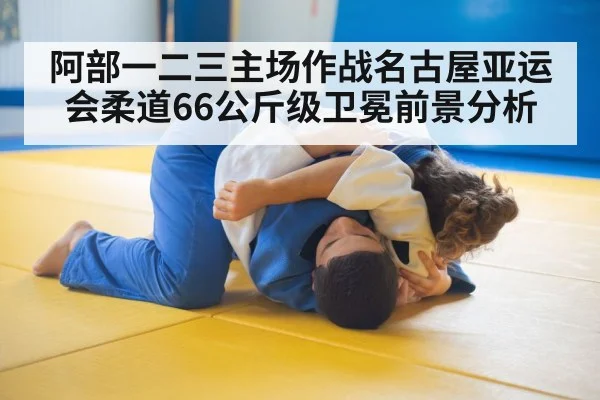 阿部一二三主场作战名古屋亚运会柔道66公斤级卫冕前景分析