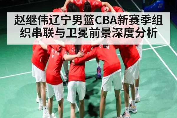赵继伟辽宁男篮CBA新赛季组织串联与卫冕前景深度分析