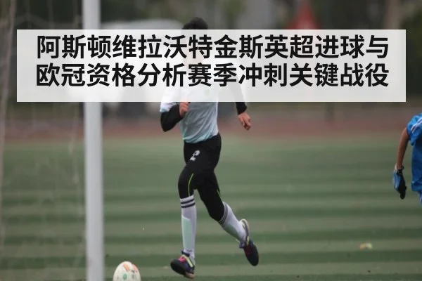 阿斯顿维拉沃特金斯英超进球与欧冠资格分析赛季冲刺关键战役